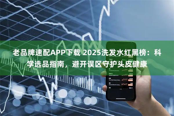 老品牌速配APP下载 2025洗发水红黑榜：科学选品指南，避开误区守护头皮健康