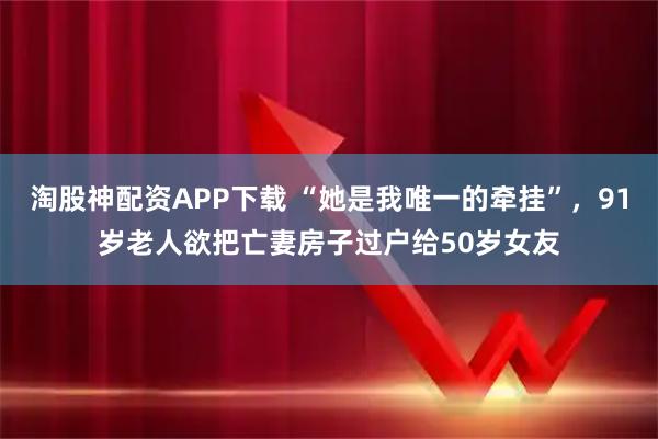 淘股神配资APP下载 “她是我唯一的牵挂”，91岁老人欲把亡妻房子过户给50岁女友