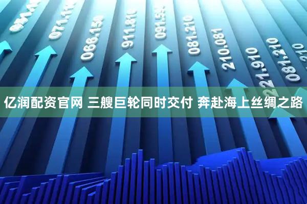 亿润配资官网 三艘巨轮同时交付 奔赴海上丝绸之路