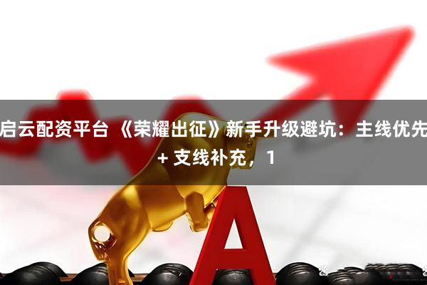 启云配资平台 《荣耀出征》新手升级避坑：主线优先 + 支线补充，1