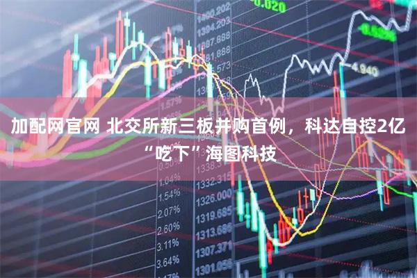加配网官网 北交所新三板并购首例，科达自控2亿“吃下”海图科技
