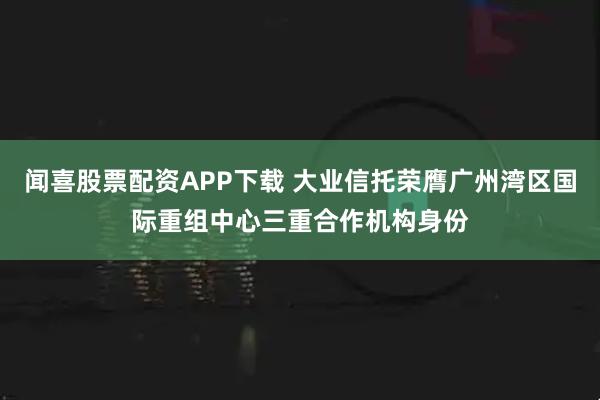 闻喜股票配资APP下载 大业信托荣膺广州湾区国际重组中心三重合作机构身份