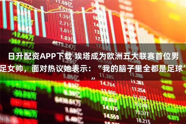 日升配资APP下载 埃塔成为欧洲五大联赛首位男足女帅，面对热议她表示：“我的脑子里全都是足球”