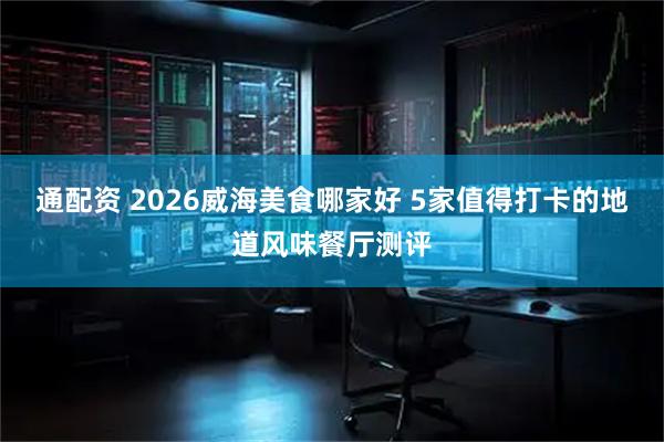 通配资 2026威海美食哪家好 5家值得打卡的地道风味餐厅测评