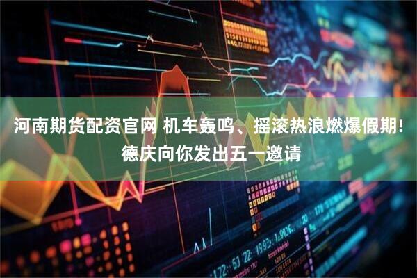 河南期货配资官网 机车轰鸣、摇滚热浪燃爆假期! 德庆向你发出五一邀请
