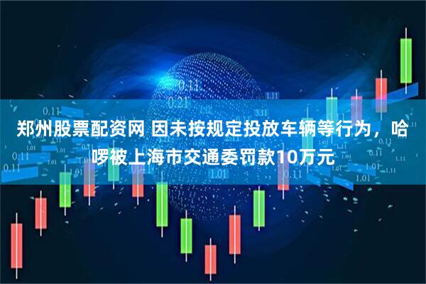 郑州股票配资网 因未按规定投放车辆等行为，哈啰被上海市交通委罚款10万元