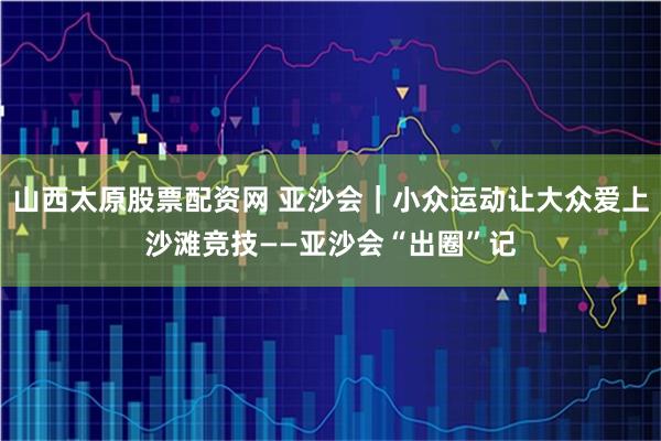 山西太原股票配资网 亚沙会｜小众运动让大众爱上沙滩竞技——亚沙会“出圈”记