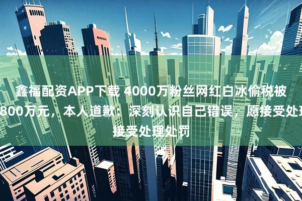 鑫福配资APP下载 4000万粉丝网红白冰偷税被罚超1800万元，本人道歉：深刻认识自己错误，愿接受处理处罚