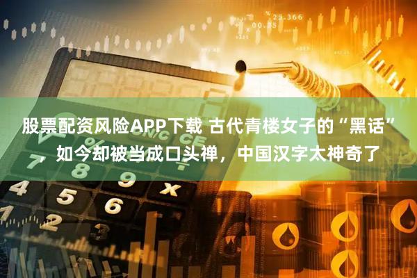 股票配资风险APP下载 古代青楼女子的“黑话”，如今却被当成口头禅，中国汉字太神奇了