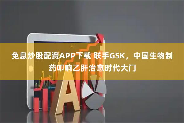 免息炒股配资APP下载 联手GSK，中国生物制药叩响乙肝治愈时代大门