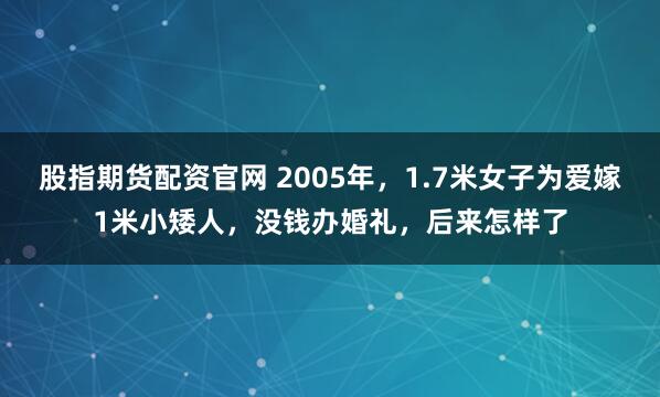股指期货配资官网 2005年，1.7米女子为爱嫁1米小矮人，没钱办婚礼，后来怎样了
