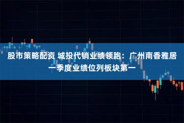 股市策略配资 城投代销业绩领跑：广州南香雅居一季度业绩位列板块第一