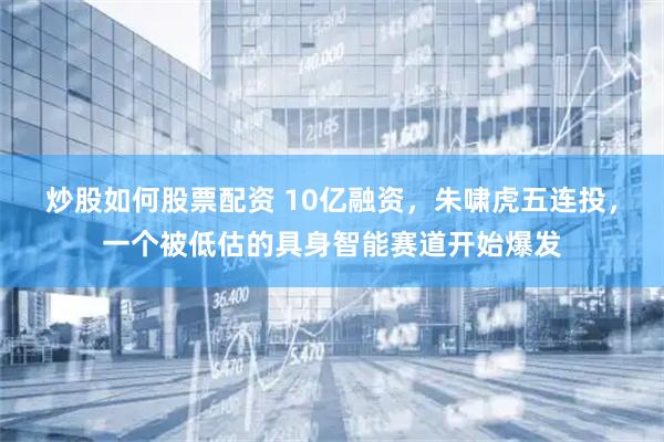 炒股如何股票配资 10亿融资，朱啸虎五连投，一个被低估的具身智能赛道开始爆发