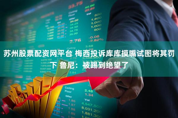 苏州股票配资网平台 梅西投诉库库摸嘴试图将其罚下 鲁尼:被踢到绝望了