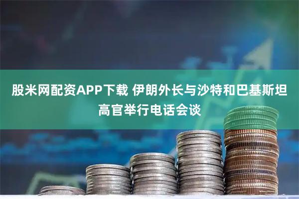 股米网配资APP下载 伊朗外长与沙特和巴基斯坦高官举行电话会谈
