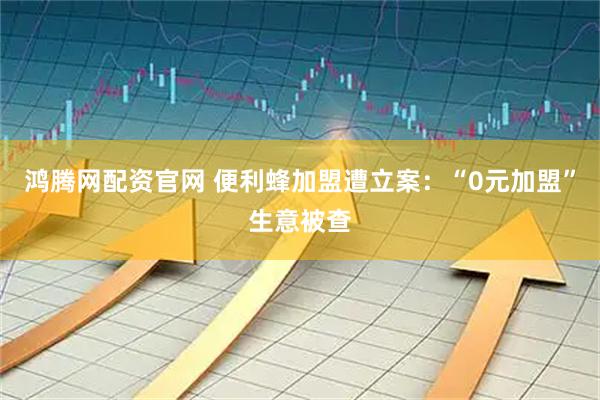 鸿腾网配资官网 便利蜂加盟遭立案：“0元加盟”生意被查