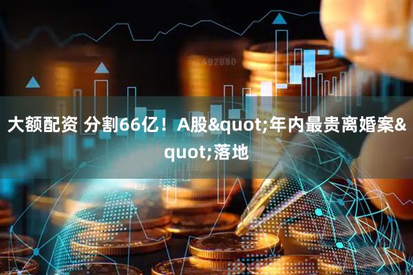 大额配资 分割66亿！A股"年内最贵离婚案"落地